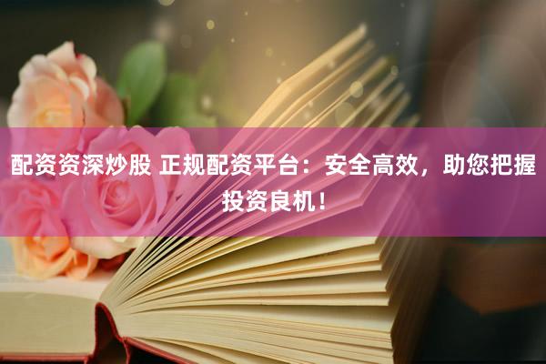 配资资深炒股 正规配资平台：安全高效，助您把握投资良机！