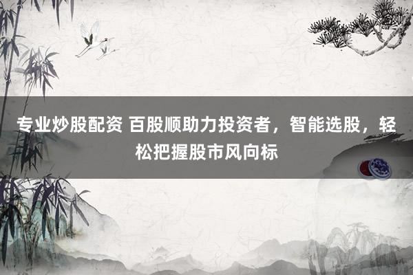 专业炒股配资 百股顺助力投资者，智能选股，轻松把握股市风向标