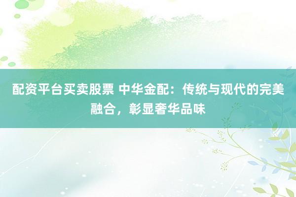 配资平台买卖股票 中华金配：传统与现代的完美融合，彰显奢华品味