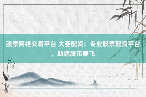 股票网络交易平台 大圣配资：专业股票配资平台，助您股市腾飞