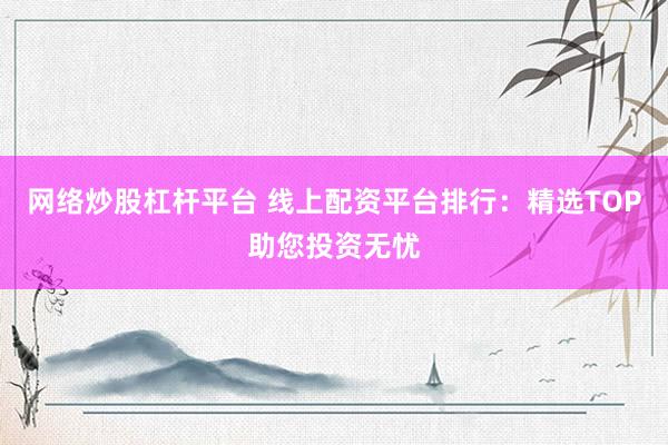 网络炒股杠杆平台 线上配资平台排行：精选TOP助您投资无忧