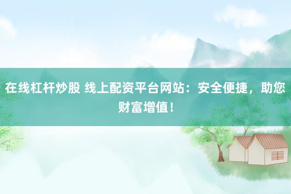 在线杠杆炒股 线上配资平台网站：安全便捷，助您财富增值！