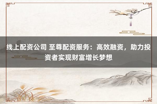 线上配资公司 至尊配资服务：高效融资，助力投资者实现财富增长梦想