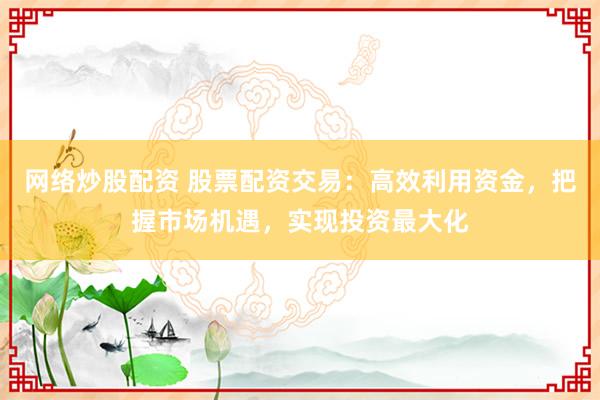 网络炒股配资 股票配资交易：高效利用资金，把握市场机遇，实现投资最大化