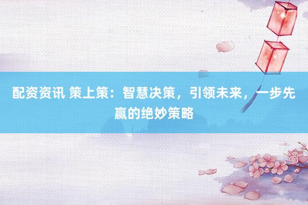 配资资讯 策上策：智慧决策，引领未来，一步先赢的绝妙策略