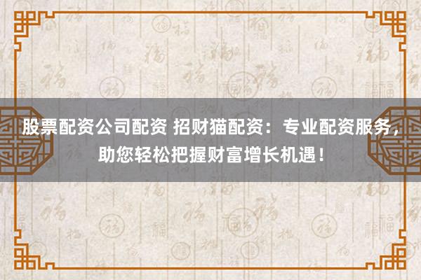 股票配资公司配资 招财猫配资：专业配资服务，助您轻松把握财富增长机遇！