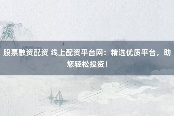 股票融资配资 线上配资平台网：精选优质平台，助您轻松投资！