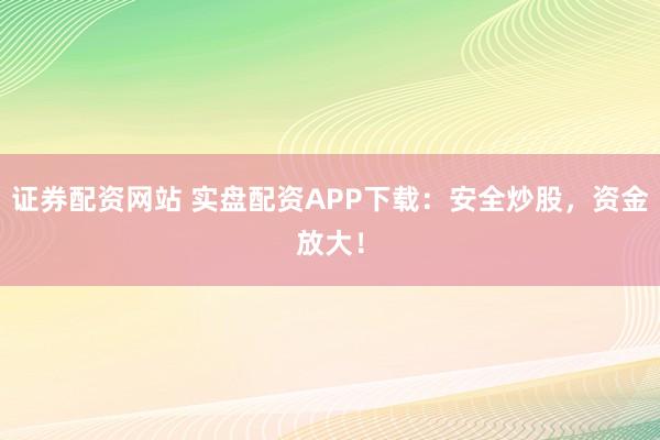 证券配资网站 实盘配资APP下载：安全炒股，资金放大！