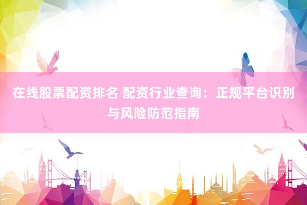 在线股票配资排名 配资行业查询：正规平台识别与风险防范指南
