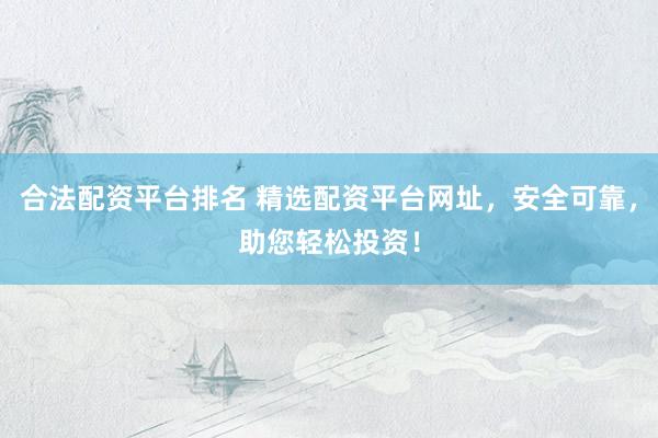 合法配资平台排名 精选配资平台网址，安全可靠，助您轻松投资！