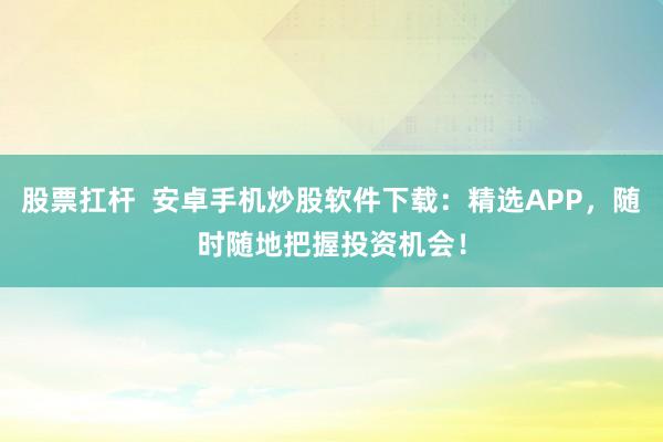 股票扛杆  安卓手机炒股软件下载：精选APP，随时随地把握投资机会！