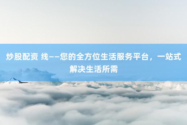 炒股配资 线——您的全方位生活服务平台，一站式解决生活所需
