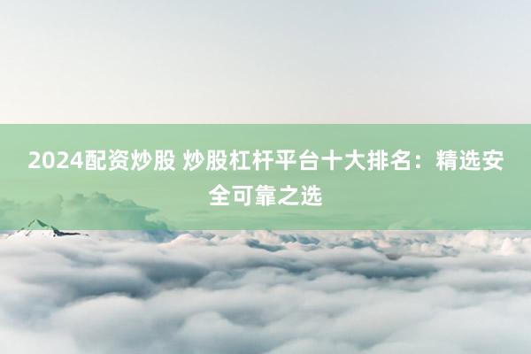 2024配资炒股 炒股杠杆平台十大排名：精选安全可靠之选