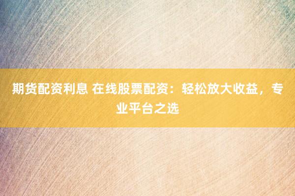 期货配资利息 在线股票配资：轻松放大收益，专业平台之选