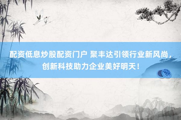 配资低息炒股配资门户 聚丰达引领行业新风尚，创新科技助力企业美好明天！