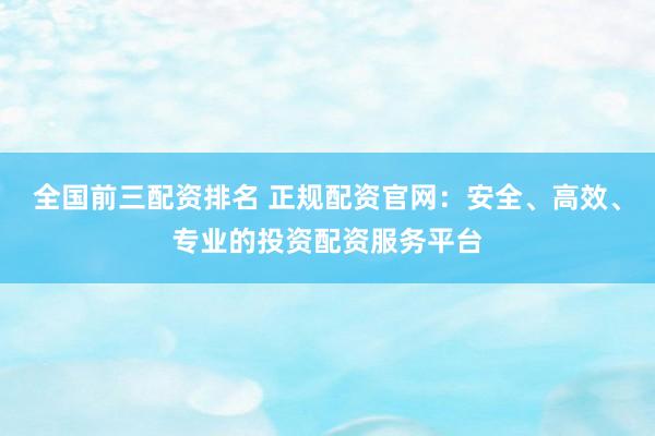 全国前三配资排名 正规配资官网：安全、高效、专业的投资配资服务平台