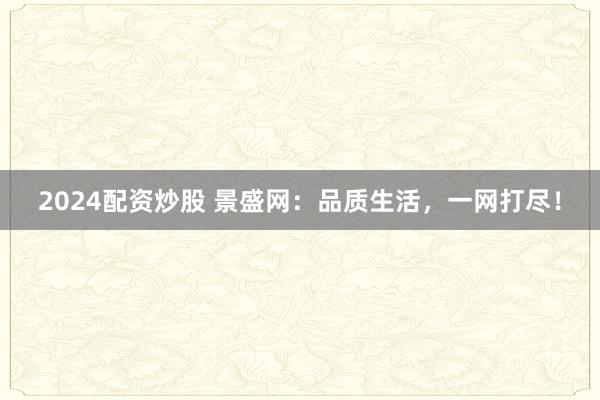 2024配资炒股 景盛网：品质生活，一网打尽！