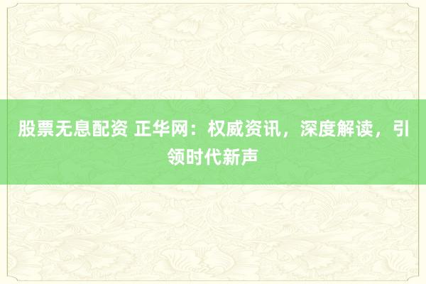 股票无息配资 正华网：权威资讯，深度解读，引领时代新声
