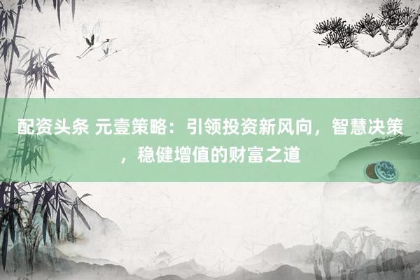 配资头条 元壹策略：引领投资新风向，智慧决策，稳健增值的财富之道