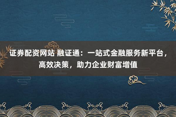 证券配资网站 融证通：一站式金融服务新平台，高效决策，助力企业财富增值