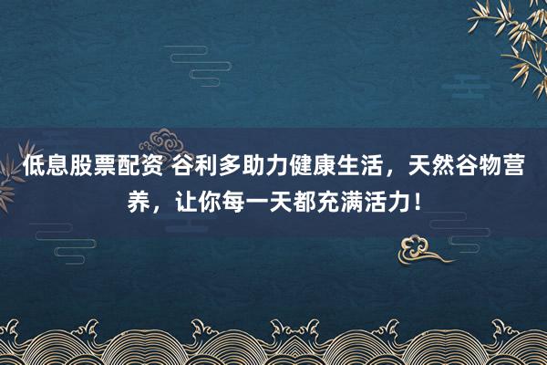 低息股票配资 谷利多助力健康生活，天然谷物营养，让你每一天都充满活力！