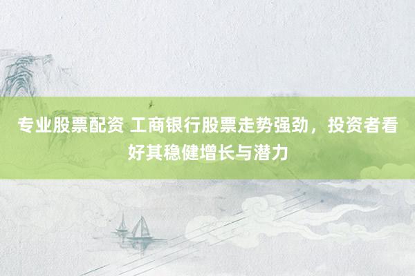 专业股票配资 工商银行股票走势强劲，投资者看好其稳健增长与潜力