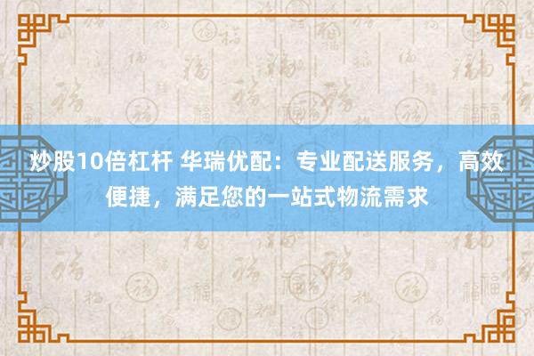 炒股10倍杠杆 华瑞优配：专业配送服务，高效便捷，满足您的一站式物流需求