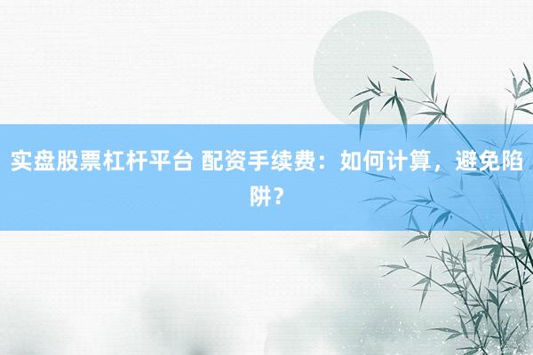 实盘股票杠杆平台 配资手续费：如何计算，避免陷阱？