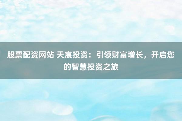 股票配资网站 天宸投资：引领财富增长，开启您的智慧投资之旅