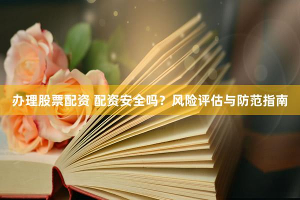 办理股票配资 配资安全吗？风险评估与防范指南