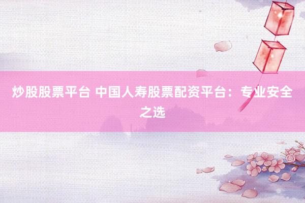 炒股股票平台 中国人寿股票配资平台：专业安全之选