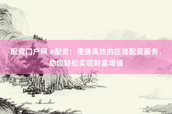 配资门户网 e配资：便捷高效的在线配资服务，助您轻松实现财富增值