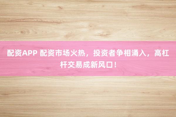 配资APP 配资市场火热，投资者争相涌入，高杠杆交易成新风口！