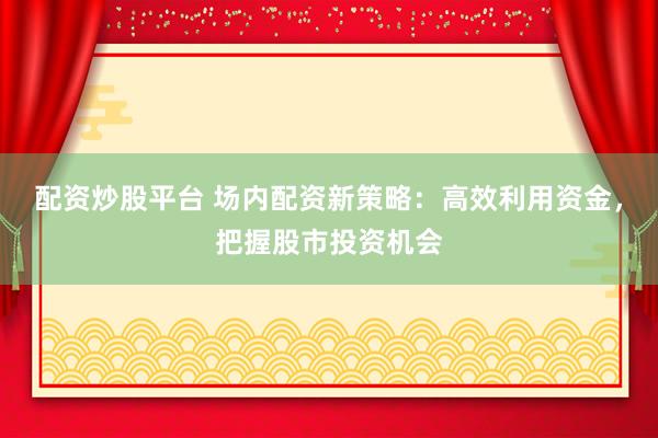 配资炒股平台 场内配资新策略：高效利用资金，把握股市投资机会