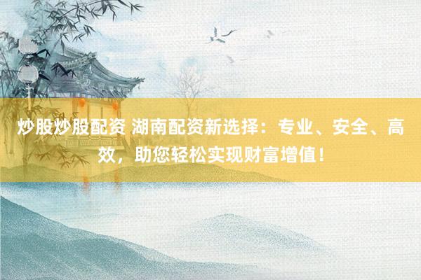 炒股炒股配资 湖南配资新选择：专业、安全、高效，助您轻松实现财富增值！