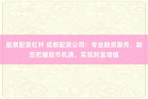 股票配资杠杆 成都配资公司：专业融资服务，助您把握股市机遇，实现财富增值