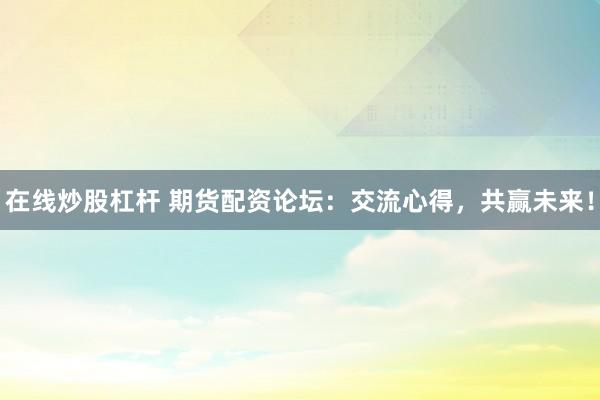 在线炒股杠杆 期货配资论坛：交流心得，共赢未来！