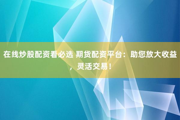 在线炒股配资看必选 期货配资平台：助您放大收益，灵活交易！