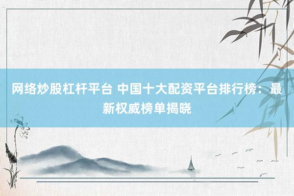 网络炒股杠杆平台 中国十大配资平台排行榜：最新权威榜单揭晓