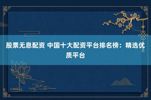 股票无息配资 中国十大配资平台排名榜：精选优质平台