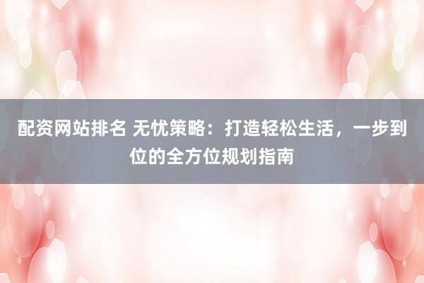 配资网站排名 无忧策略：打造轻松生活，一步到位的全方位规划指南