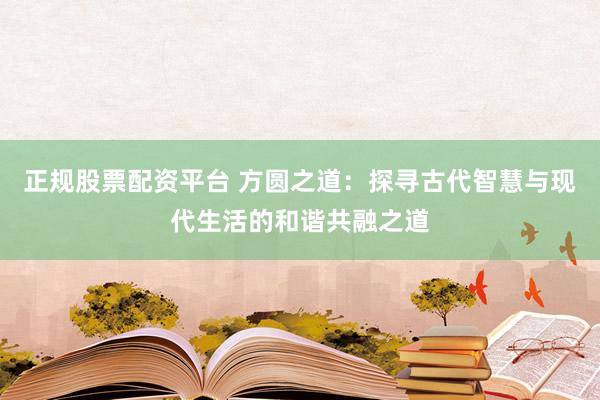 正规股票配资平台 方圆之道：探寻古代智慧与现代生活的和谐共融之道