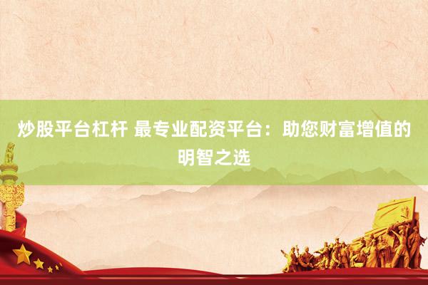 炒股平台杠杆 最专业配资平台：助您财富增值的明智之选