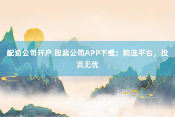配资公司开户 股票公司APP下载：精选平台，投资无忧