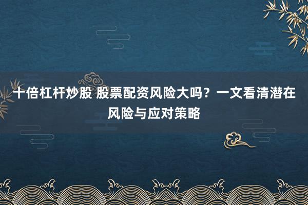 十倍杠杆炒股 股票配资风险大吗？一文看清潜在风险与应对策略
