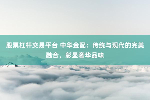 股票杠杆交易平台 中华金配：传统与现代的完美融合，彰显奢华品味