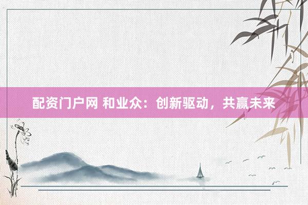 配资门户网 和业众：创新驱动，共赢未来