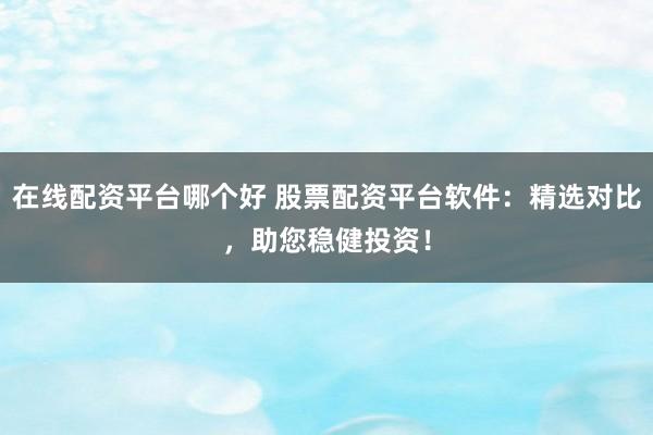 在线配资平台哪个好 股票配资平台软件：精选对比，助您稳健投资！