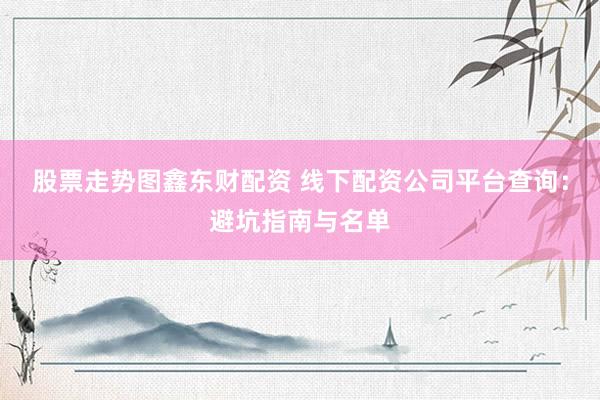 股票走势图鑫东财配资 线下配资公司平台查询：避坑指南与名单