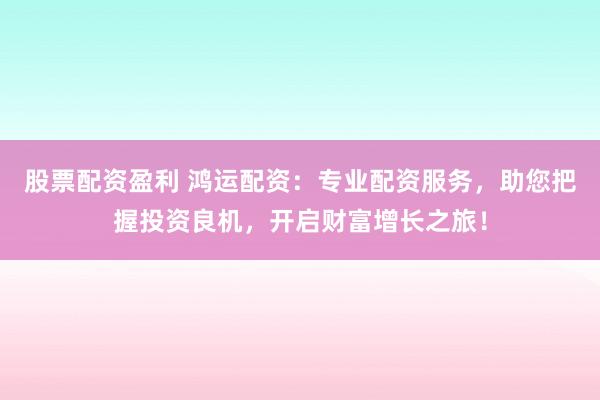 股票配资盈利 鸿运配资：专业配资服务，助您把握投资良机，开启财富增长之旅！